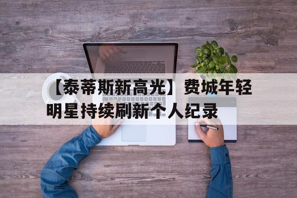 开云-【泰蒂斯新高光】费城年轻明星持续刷新个人纪录的简单介绍